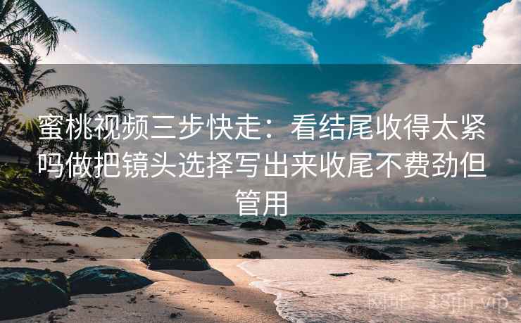 蜜桃视频三步快走：看结尾收得太紧吗做把镜头选择写出来收尾不费劲但管用