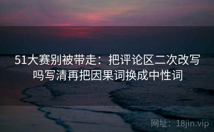 51大赛别被带走：把评论区二次改写吗写清再把因果词换成中性词