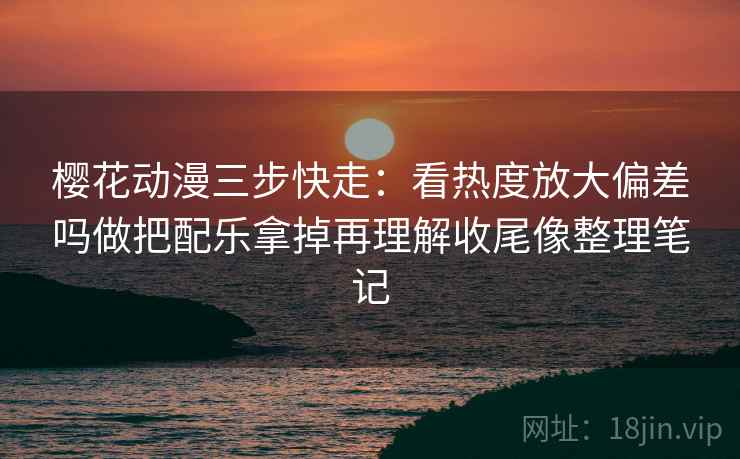 樱花动漫三步快走：看热度放大偏差吗做把配乐拿掉再理解收尾像整理笔记