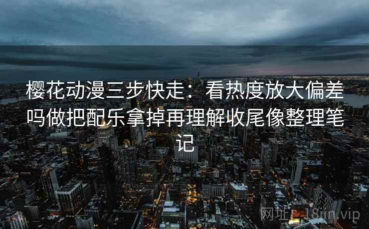 樱花动漫三步快走：看热度放大偏差吗做把配乐拿掉再理解收尾像整理笔记