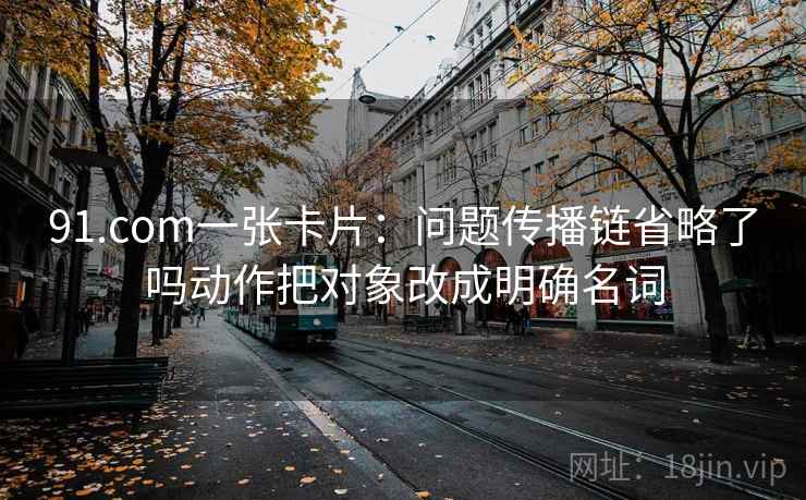91.com一张卡片：问题传播链省略了吗动作把对象改成明确名词