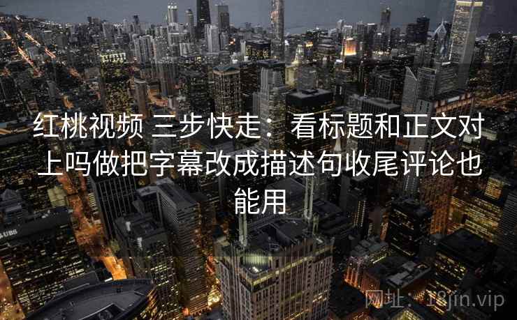 红桃视频 三步快走：看标题和正文对上吗做把字幕改成描述句收尾评论也能用
