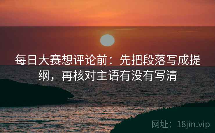 每日大赛想评论前：先把段落写成提纲，再核对主语有没有写清
