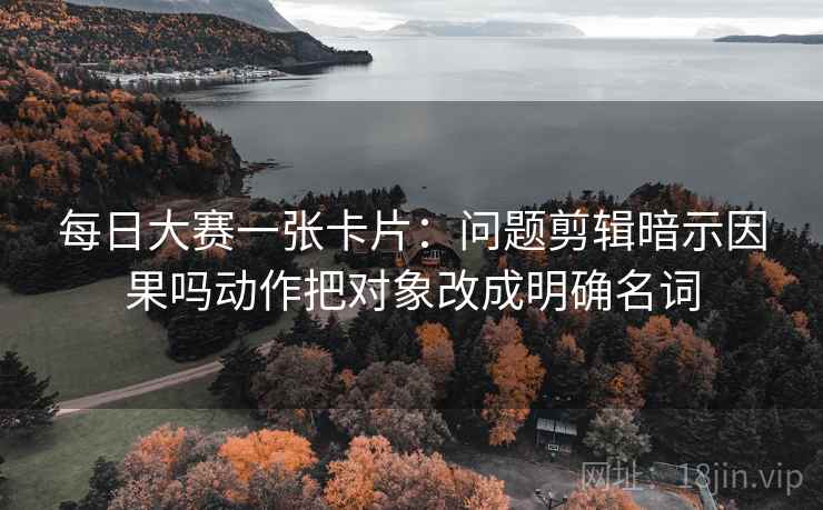 每日大赛一张卡片：问题剪辑暗示因果吗动作把对象改成明确名词
