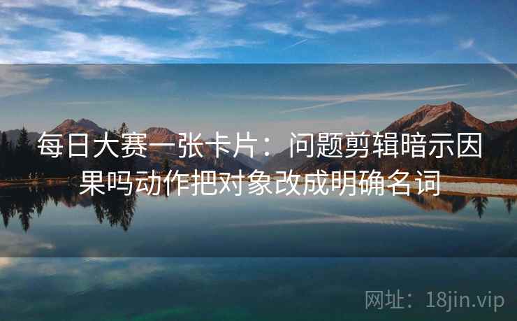 每日大赛一张卡片：问题剪辑暗示因果吗动作把对象改成明确名词