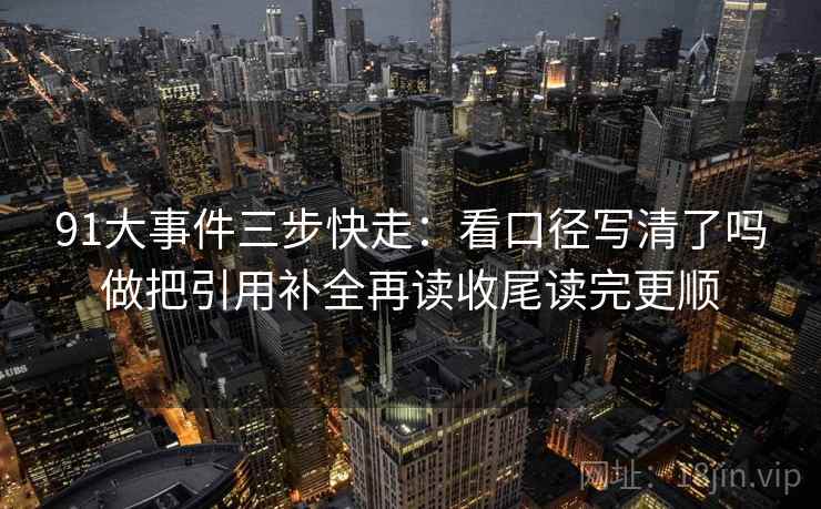 91大事件三步快走：看口径写清了吗做把引用补全再读收尾读完更顺