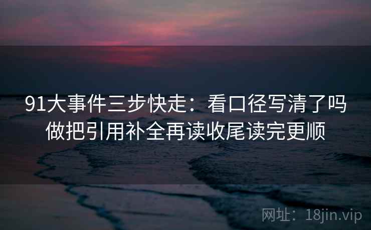 91大事件三步快走：看口径写清了吗做把引用补全再读收尾读完更顺
