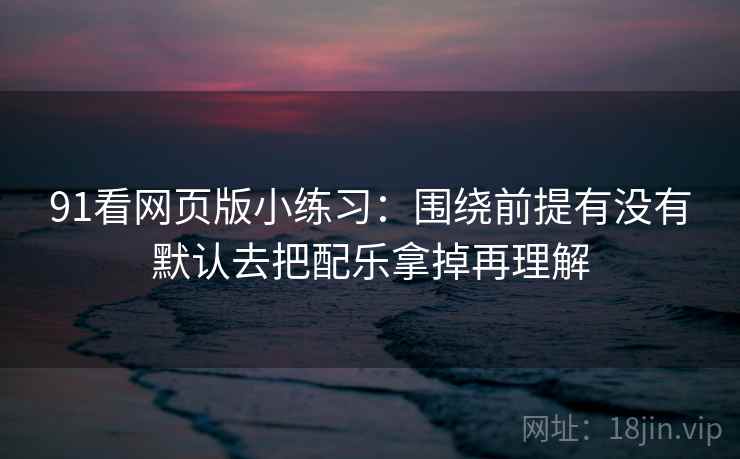 91看网页版小练习：围绕前提有没有默认去把配乐拿掉再理解