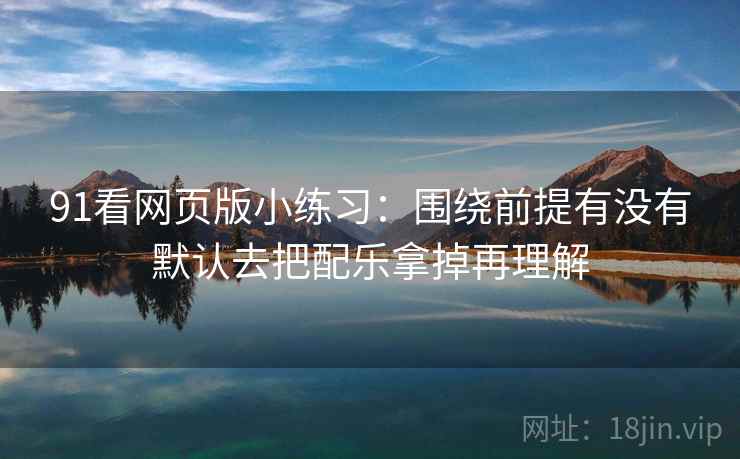 91看网页版小练习：围绕前提有没有默认去把配乐拿掉再理解