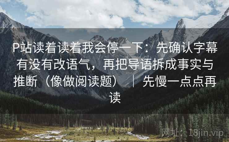 P站读着读着我会停一下：先确认字幕有没有改语气，再把导语拆成事实与推断（像做阅读题） ｜ 先慢一点点再读
