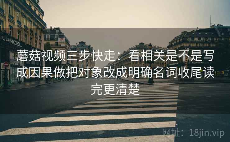 蘑菇视频三步快走：看相关是不是写成因果做把对象改成明确名词收尾读完更清楚