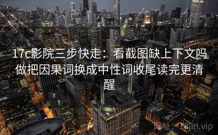 17c影院三步快走：看截图缺上下文吗做把因果词换成中性词收尾读完更清醒