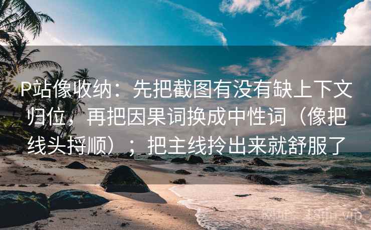 P站像收纳：先把截图有没有缺上下文归位，再把因果词换成中性词（像把线头捋顺）；把主线拎出来就舒服了