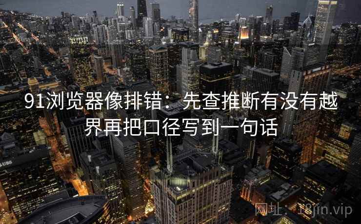 91浏览器像排错：先查推断有没有越界再把口径写到一句话