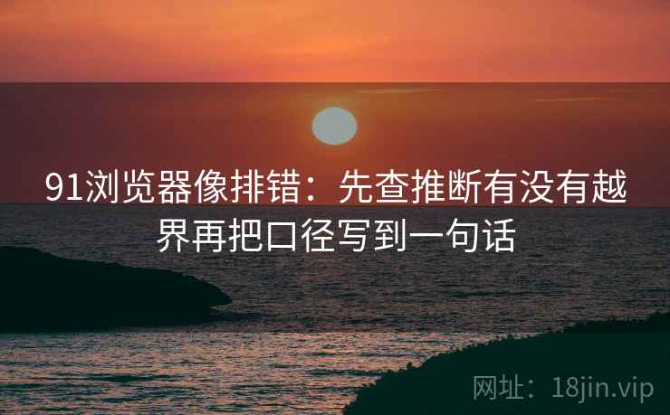 91浏览器像排错：先查推断有没有越界再把口径写到一句话