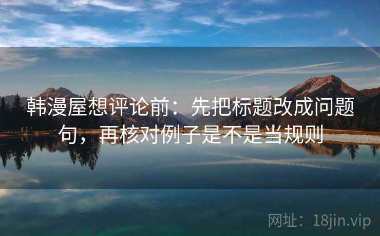 韩漫屋想评论前：先把标题改成问题句，再核对例子是不是当规则