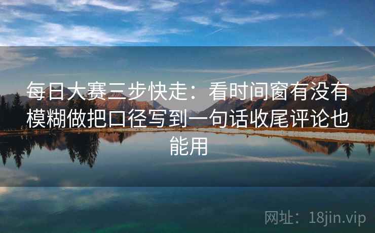 每日大赛三步快走：看时间窗有没有模糊做把口径写到一句话收尾评论也能用
