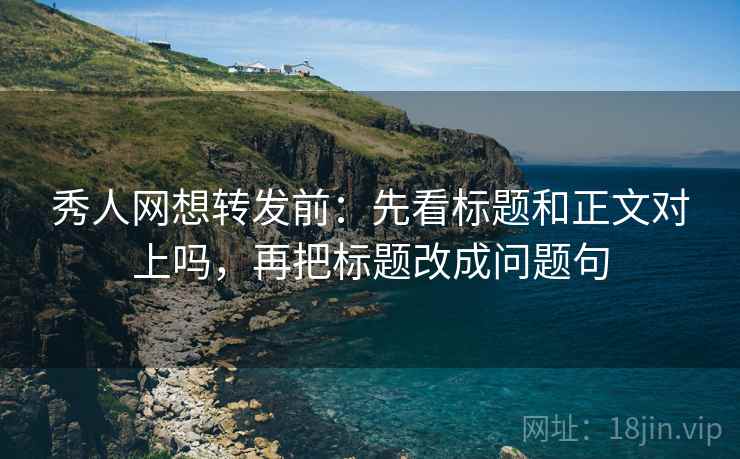 秀人网想转发前：先看标题和正文对上吗，再把标题改成问题句
